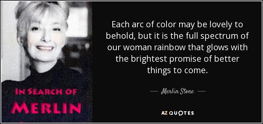 Each arc of color may be lovely to behold, but it is the full spectrum of our woman rainbow that glows with the brightest promise of better things to come. - Merlin Stone