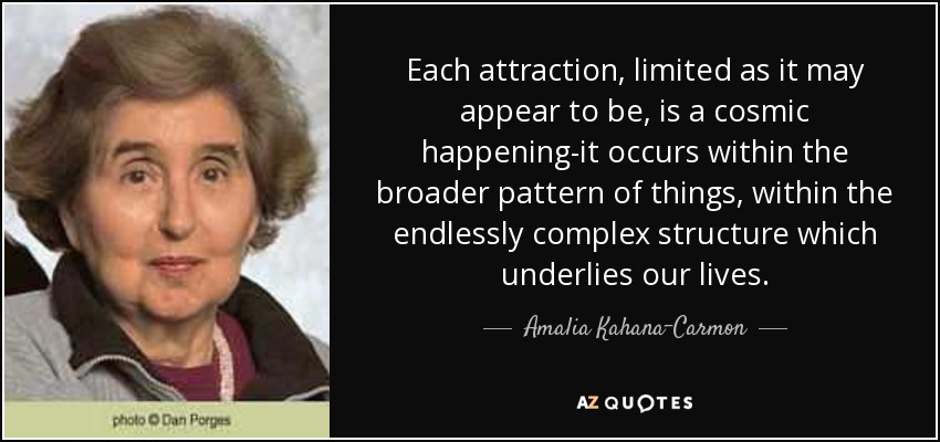 Each attraction, limited as it may appear to be, is a cosmic happening-it occurs within the broader pattern of things, within the endlessly complex structure which underlies our lives. - Amalia Kahana-Carmon