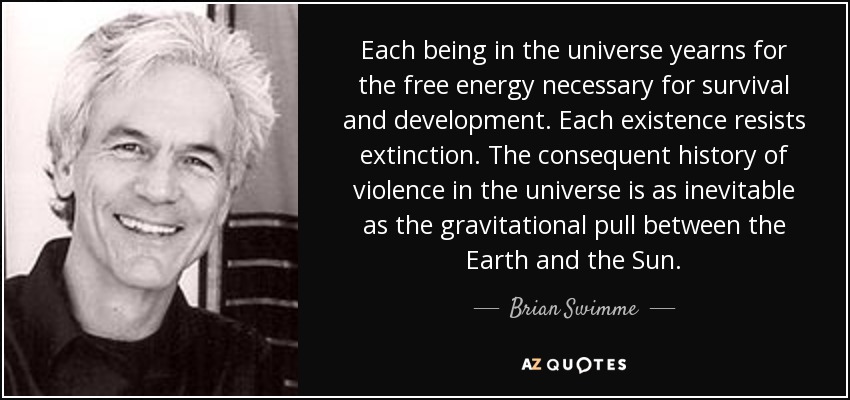 Each being in the universe yearns for the free energy necessary for survival and development. Each existence resists extinction. The consequent history of violence in the universe is as inevitable as the gravitational pull between the Earth and the Sun. - Brian Swimme