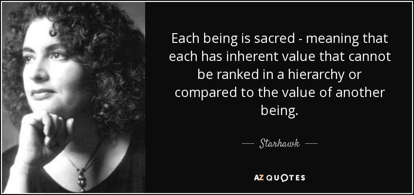 Each being is sacred - meaning that each has inherent value that cannot be ranked in a hierarchy or compared to the value of another being. - Starhawk