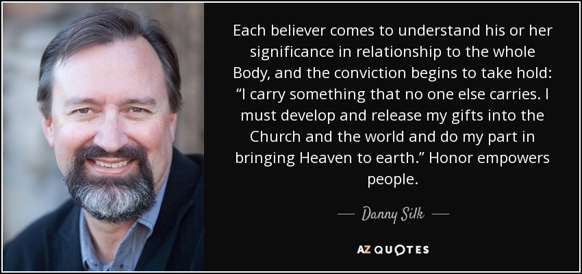 Each believer comes to understand his or her significance in relationship to the whole Body, and the conviction begins to take hold: “I carry something that no one else carries. I must develop and release my gifts into the Church and the world and do my part in bringing Heaven to earth.” Honor empowers people. - Danny Silk