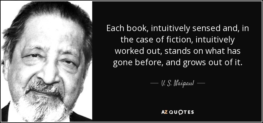 Each book, intuitively sensed and, in the case of fiction, intuitively worked out, stands on what has gone before, and grows out of it. - V. S. Naipaul