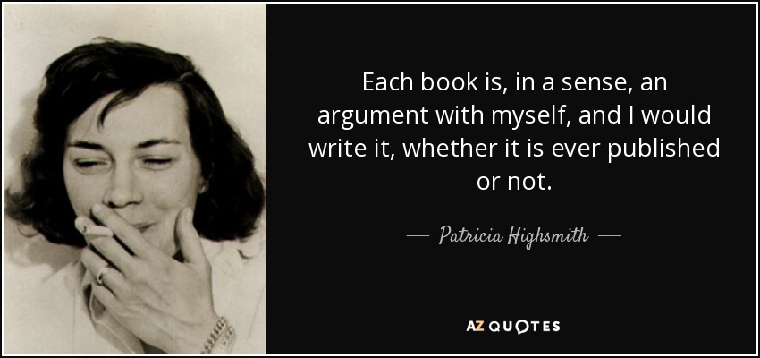 Each book is, in a sense, an argument with myself, and I would write it, whether it is ever published or not. - Patricia Highsmith