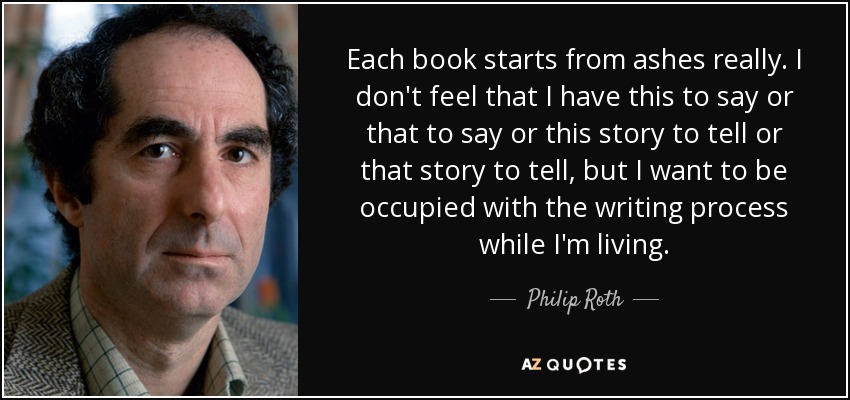 Each book starts from ashes really. I don't feel that I have this to say or that to say or this story to tell or that story to tell, but I want to be occupied with the writing process while I'm living. - Philip Roth