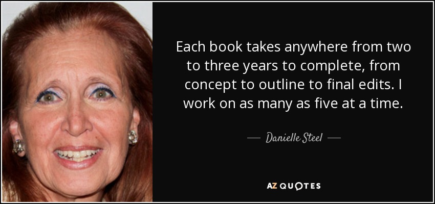 Each book takes anywhere from two to three years to complete, from concept to outline to final edits. I work on as many as five at a time. - Danielle Steel