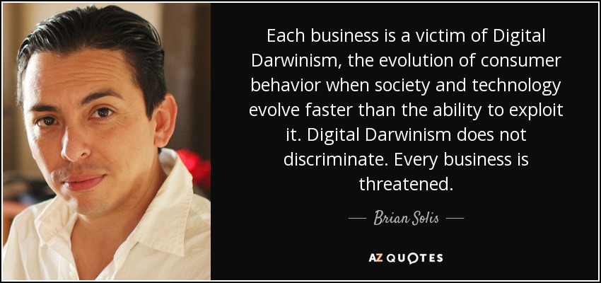 Each business is a victim of Digital Darwinism, the evolution of consumer behavior when society and technology evolve faster than the ability to exploit it. Digital Darwinism does not discriminate. Every business is threatened. - Brian Solis