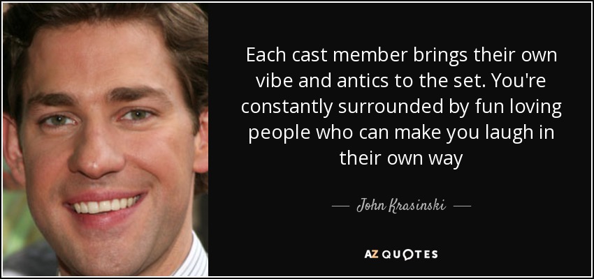 Each cast member brings their own vibe and antics to the set. You're constantly surrounded by fun loving people who can make you laugh in their own way - John Krasinski