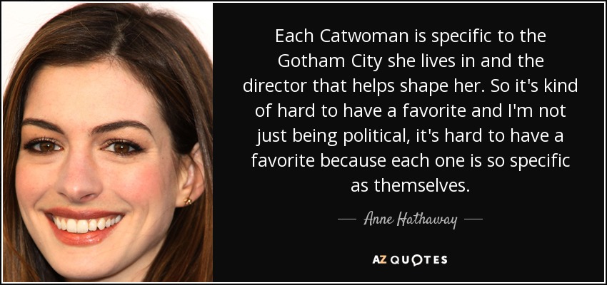 Each Catwoman is specific to the Gotham City she lives in and the director that helps shape her. So it's kind of hard to have a favorite and I'm not just being political, it's hard to have a favorite because each one is so specific as themselves. - Anne Hathaway