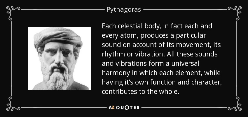 Each celestial body, in fact each and every atom, produces a particular sound on account of its movement, its rhythm or vibration. All these sounds and vibrations form a universal harmony in which each element, while having it’s own function and character, contributes to the whole. - Pythagoras