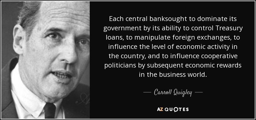 Each central banksought to dominate its government by its ability to control Treasury loans, to manipulate foreign exchanges, to influence the level of economic activity in the country, and to influence cooperative politicians by subsequent economic rewards in the business world. - Carroll Quigley