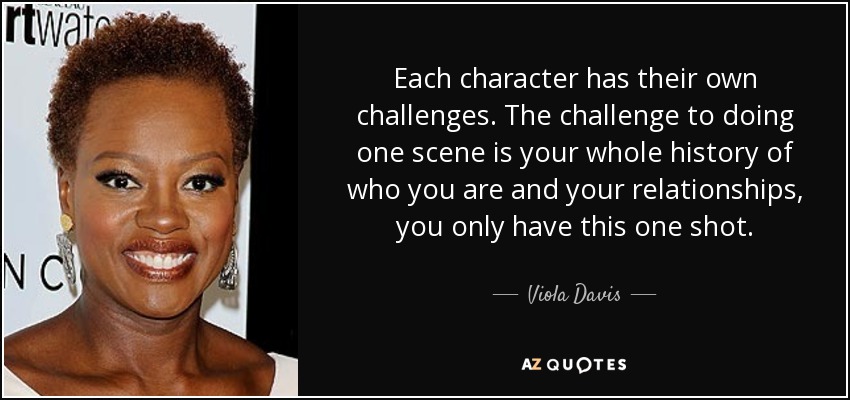 Each character has their own challenges. The challenge to doing one scene is your whole history of who you are and your relationships, you only have this one shot. - Viola Davis