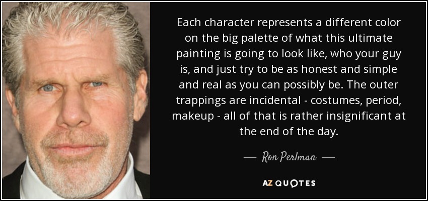 Each character represents a different color on the big palette of what this ultimate painting is going to look like, who your guy is, and just try to be as honest and simple and real as you can possibly be. The outer trappings are incidental - costumes, period, makeup - all of that is rather insignificant at the end of the day. - Ron Perlman