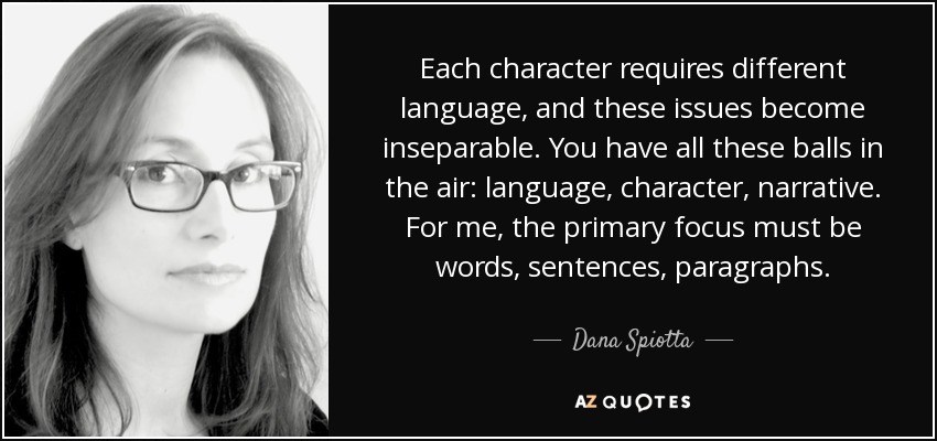 Each character requires different language, and these issues become inseparable. You have all these balls in the air: language, character, narrative. For me, the primary focus must be words, sentences, paragraphs. - Dana Spiotta