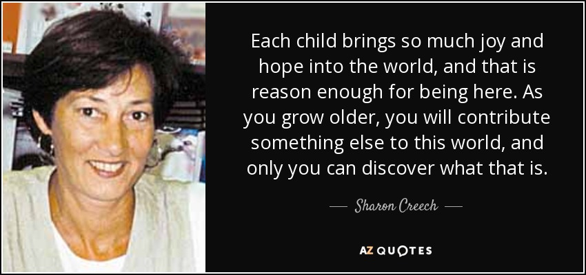 Each child brings so much joy and hope into the world, and that is reason enough for being here. As you grow older, you will contribute something else to this world, and only you can discover what that is. - Sharon Creech