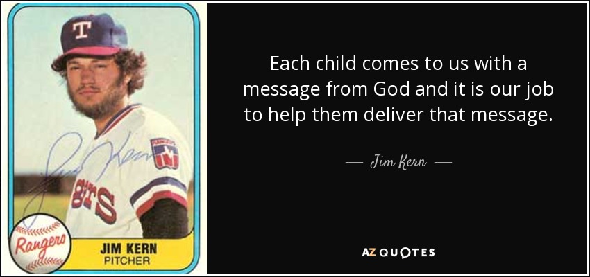 Each child comes to us with a message from God and it is our job to help them deliver that message. - Jim Kern