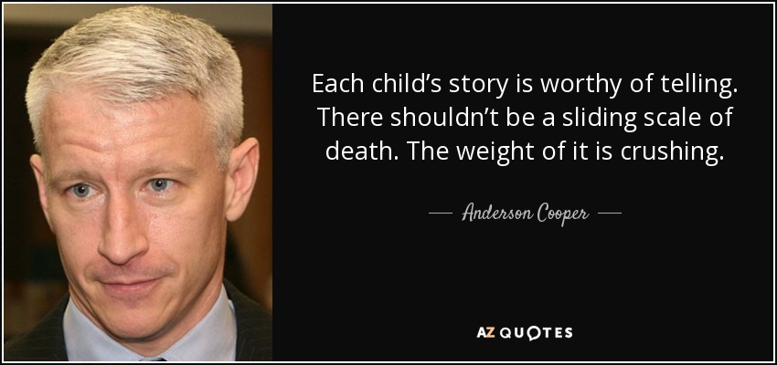 Each child’s story is worthy of telling. There shouldn’t be a sliding scale of death. The weight of it is crushing. - Anderson Cooper