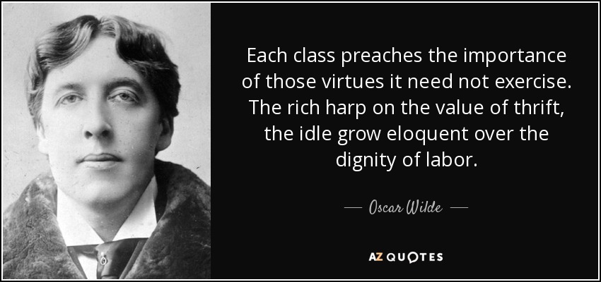Each class preaches the importance of those virtues it need not exercise. The rich harp on the value of thrift, the idle grow eloquent over the dignity of labor. - Oscar Wilde