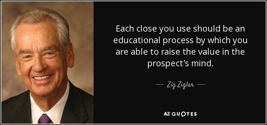 Each close you use should be an educational process by which you are able to raise the value in the prospect's mind. - Zig Ziglar