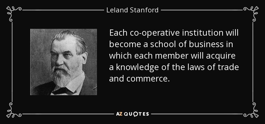 Each co-operative institution will become a school of business in which each member will acquire a knowledge of the laws of trade and commerce. - Leland Stanford