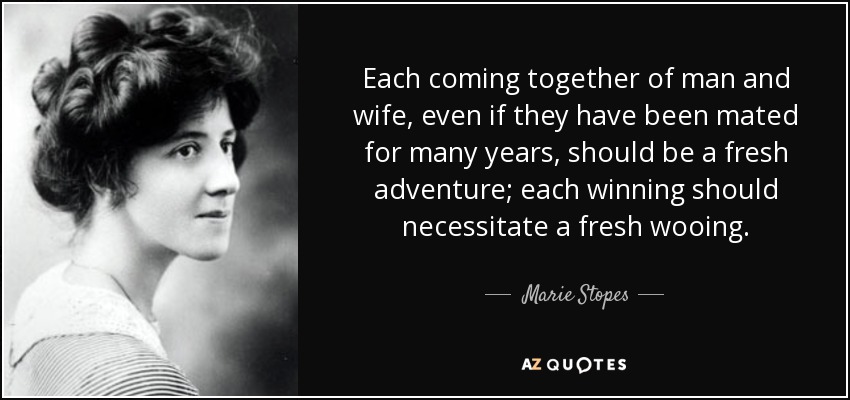 Each coming together of man and wife, even if they have been mated for many years, should be a fresh adventure; each winning should necessitate a fresh wooing. - Marie Stopes