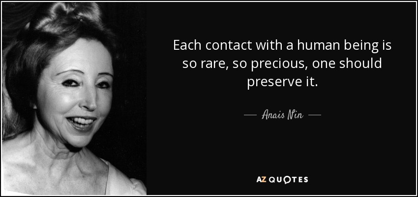 Each contact with a human being is so rare, so precious, one should preserve it. - Anais Nin