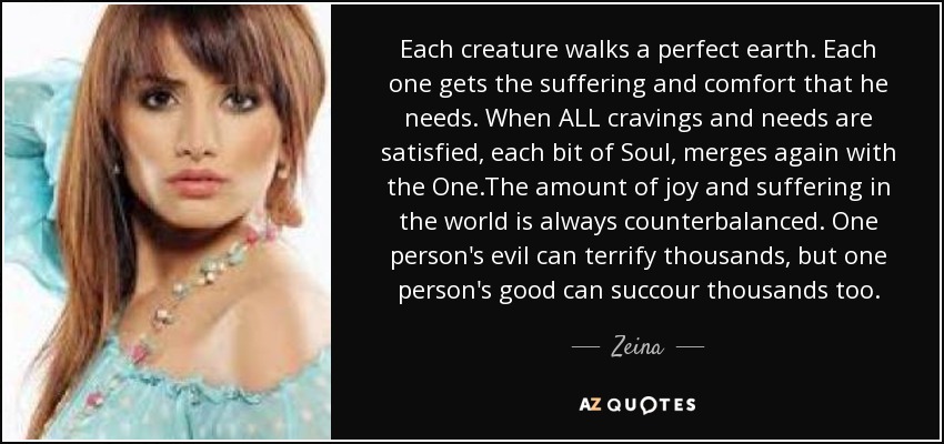 Each creature walks a perfect earth. Each one gets the suffering and comfort that he needs. When ALL cravings and needs are satisfied, each bit of Soul, merges again with the One.The amount of joy and suffering in the world is always counterbalanced. One person's evil can terrify thousands, but one person's good can succour thousands too. - Zeina