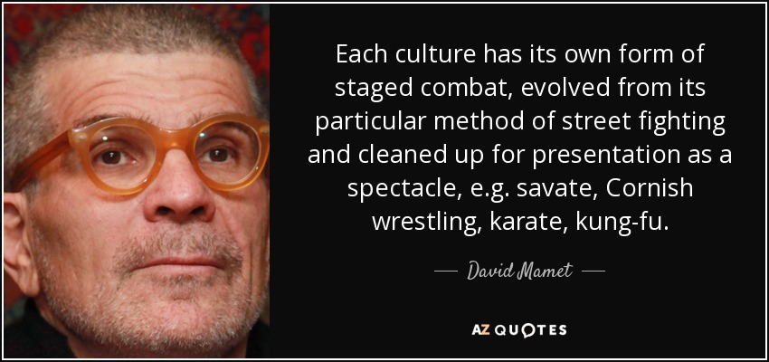 Each culture has its own form of staged combat, evolved from its particular method of street fighting and cleaned up for presentation as a spectacle, e.g. savate, Cornish wrestling, karate, kung-fu. - David Mamet