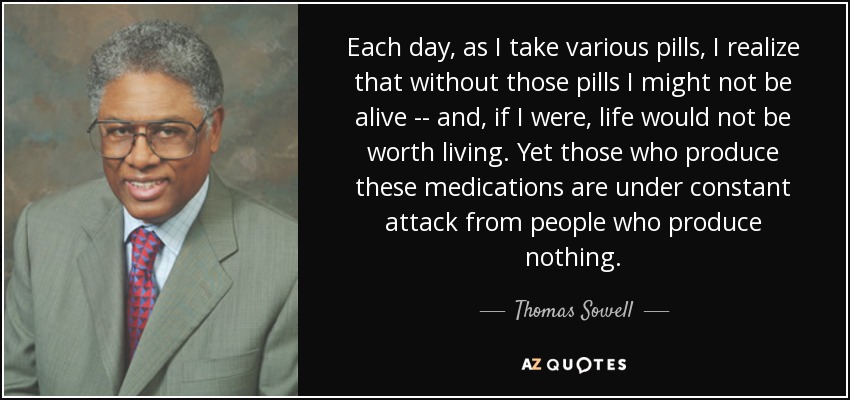 Each day, as I take various pills, I realize that without those pills I might not be alive -- and, if I were, life would not be worth living. Yet those who produce these medications are under constant attack from people who produce nothing. - Thomas Sowell