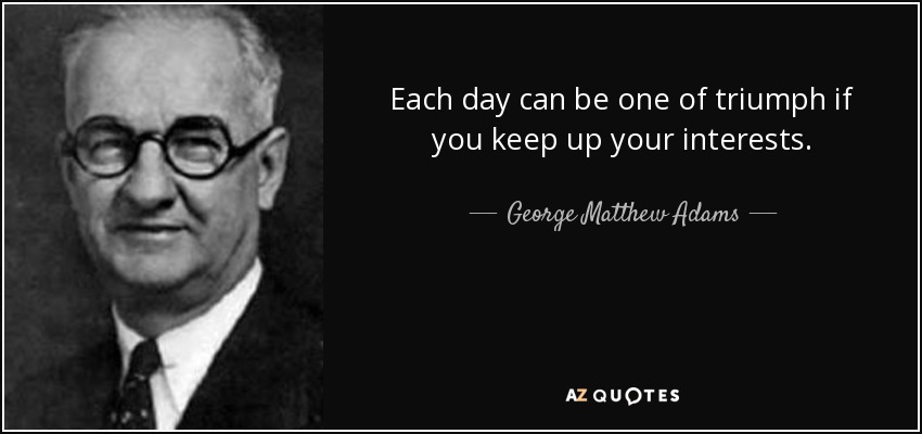 Each day can be one of triumph if you keep up your interests. - George Matthew Adams