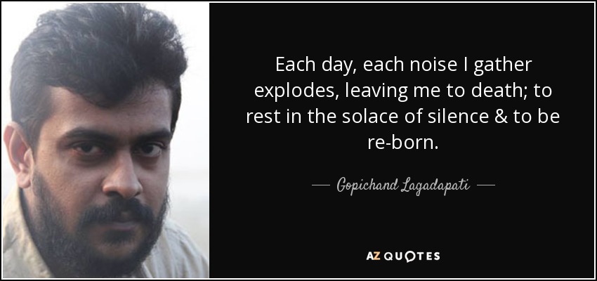 Each day, each noise I gather explodes, leaving me to death; to rest in the solace of silence & to be re-born. - Gopichand Lagadapati