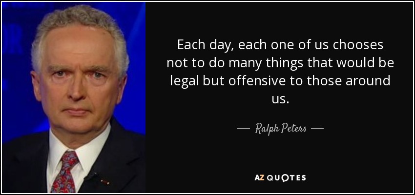 Each day, each one of us chooses not to do many things that would be legal but offensive to those around us. - Ralph Peters