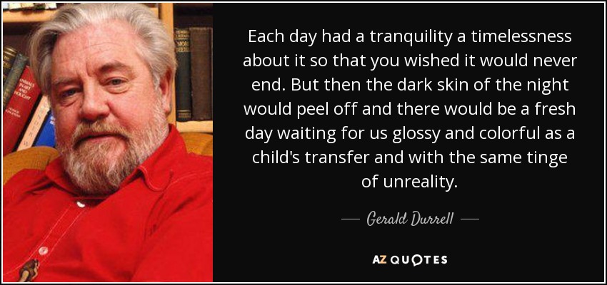 Each day had a tranquility a timelessness about it so that you wished it would never end. But then the dark skin of the night would peel off and there would be a fresh day waiting for us glossy and colorful as a child's transfer and with the same tinge of unreality. - Gerald Durrell