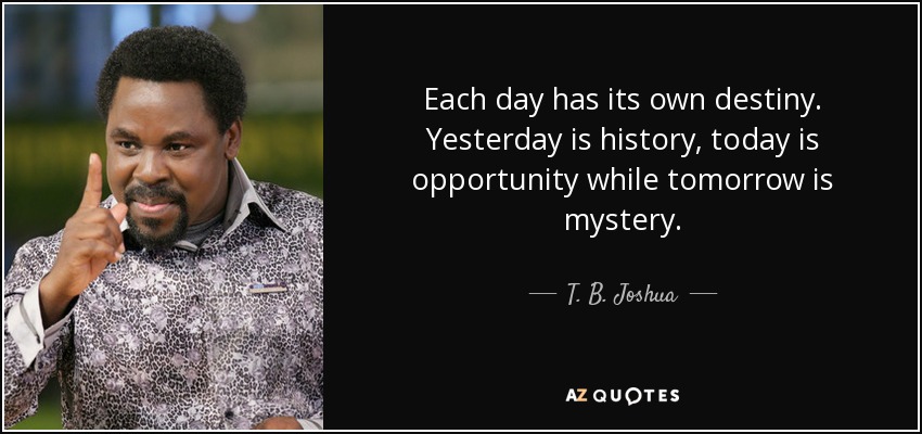 Each day has its own destiny. Yesterday is history, today is opportunity while tomorrow is mystery. - T. B. Joshua