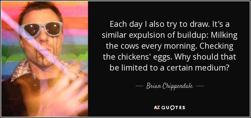 Each day I also try to draw. It's a similar expulsion of buildup: Milking the cows every morning. Checking the chickens' eggs. Why should that be limited to a certain medium? - Brian Chippendale