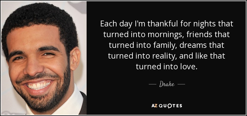Each day I'm thankful for nights that turned into mornings, friends that turned into family, dreams that turned into reality, and like that turned into love. - Drake