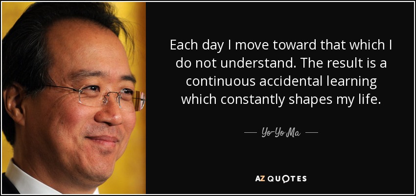Each day I move toward that which I do not understand. The result is a continuous accidental learning which constantly shapes my life. - Yo-Yo Ma