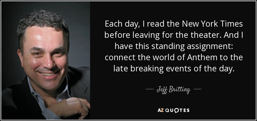 Each day, I read the New York Times before leaving for the theater. And I have this standing assignment: connect the world of Anthem to the late breaking events of the day. - Jeff Britting