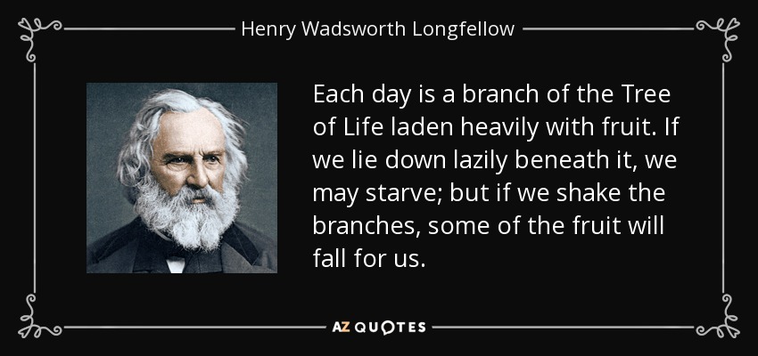 Each day is a branch of the Tree of Life laden heavily with fruit. If we lie down lazily beneath it, we may starve; but if we shake the branches, some of the fruit will fall for us. - Henry Wadsworth Longfellow
