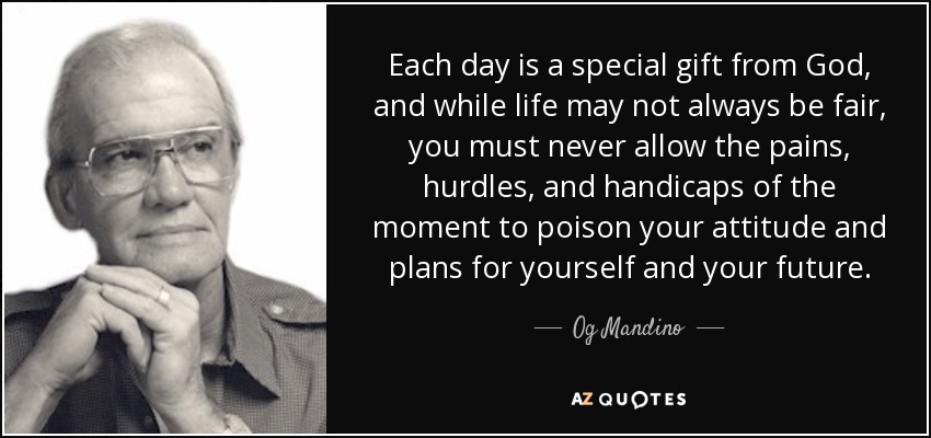 Each day is a special gift from God, and while life may not always be fair, you must never allow the pains, hurdles, and handicaps of the moment to poison your attitude and plans for yourself and your future. - Og Mandino