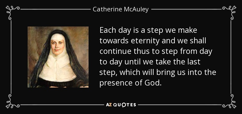 Each day is a step we make towards eternity and we shall continue thus to step from day to day until we take the last step, which will bring us into the presence of God. - Catherine McAuley