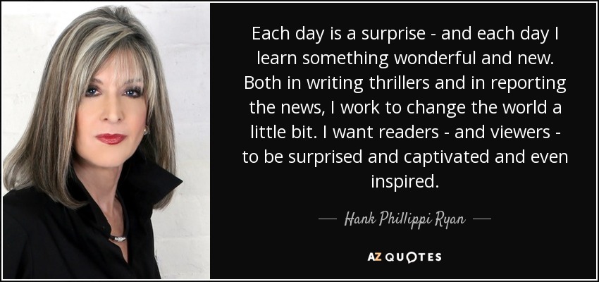 Each day is a surprise - and each day I learn something wonderful and new. Both in writing thrillers and in reporting the news, I work to change the world a little bit. I want readers - and viewers - to be surprised and captivated and even inspired. - Hank Phillippi Ryan