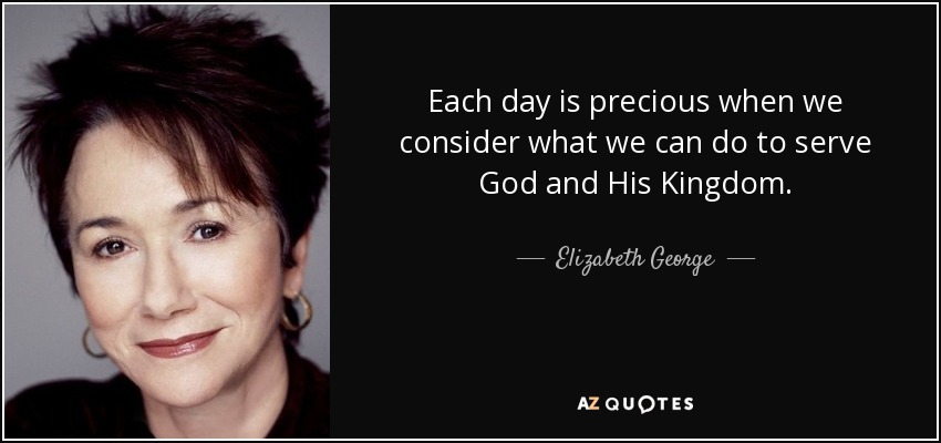 Each day is precious when we consider what we can do to serve God and His Kingdom. - Elizabeth George