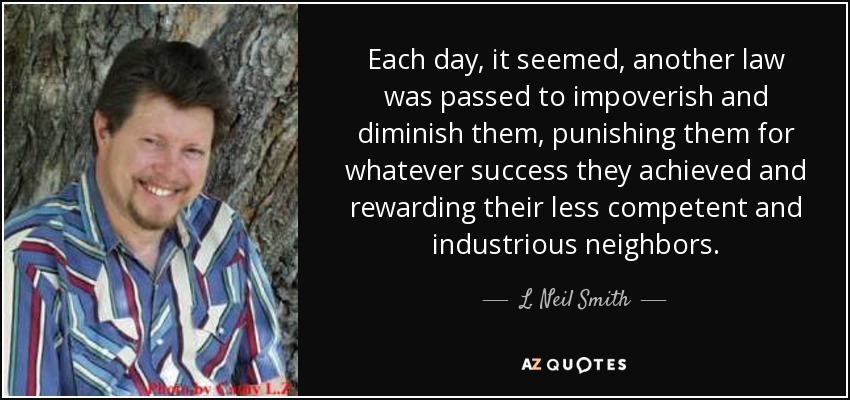 Each day, it seemed, another law was passed to impoverish and diminish them, punishing them for whatever success they achieved and rewarding their less competent and industrious neighbors. - L. Neil Smith