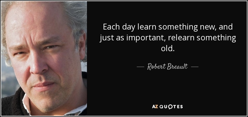Each day learn something new, and just as important, relearn something old. - Robert Breault