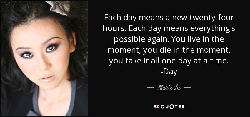 Each day means a new twenty-four hours. Each day means everything's possible again. You live in the moment, you die in the moment, you take it all one day at a time. -Day - Marie Lu