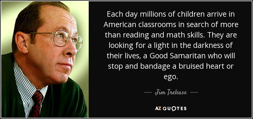 Each day millions of children arrive in American classrooms in search of more than reading and math skills. They are looking for a light in the darkness of their lives, a Good Samaritan who will stop and bandage a bruised heart or ego. - Jim Trelease