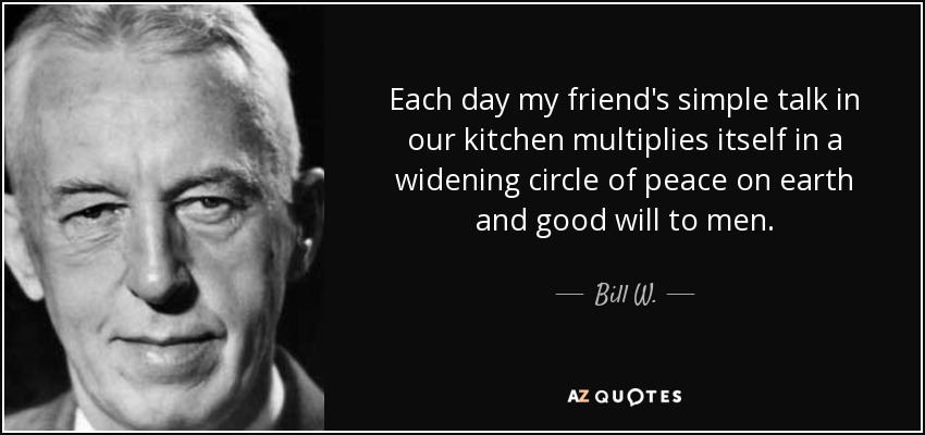 Each day my friend's simple talk in our kitchen multiplies itself in a widening circle of peace on earth and good will to men. - Bill W.