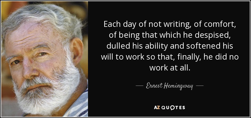 Each day of not writing, of comfort, of being that which he despised, dulled his ability and softened his will to work so that, finally, he did no work at all. - Ernest Hemingway