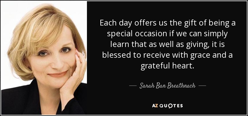 Each day offers us the gift of being a special occasion if we can simply learn that as well as giving, it is blessed to receive with grace and a grateful heart. - Sarah Ban Breathnach