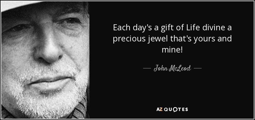 Each day's a gift of Life divine a precious jewel that's yours and mine! - John McLeod